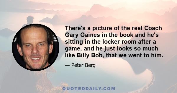 There's a picture of the real Coach Gary Gaines in the book and he's sitting in the locker room after a game, and he just looks so much like Billy Bob, that we went to him.