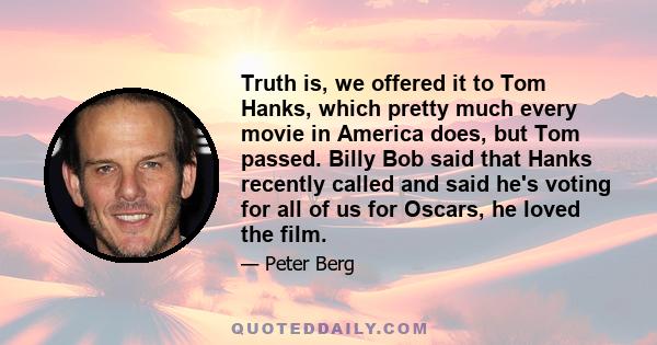 Truth is, we offered it to Tom Hanks, which pretty much every movie in America does, but Tom passed. Billy Bob said that Hanks recently called and said he's voting for all of us for Oscars, he loved the film.