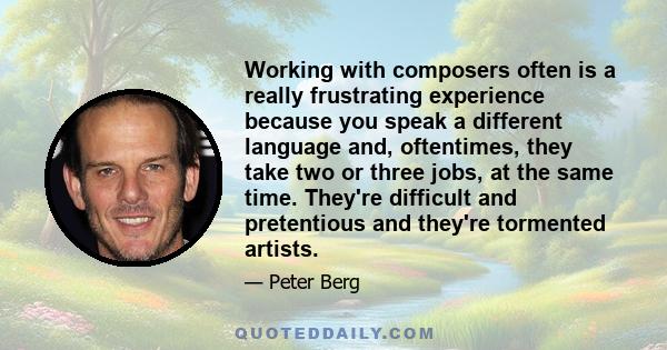 Working with composers often is a really frustrating experience because you speak a different language and, oftentimes, they take two or three jobs, at the same time. They're difficult and pretentious and they're