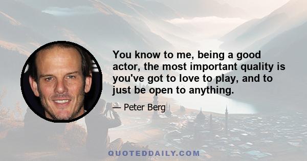 You know to me, being a good actor, the most important quality is you've got to love to play, and to just be open to anything.