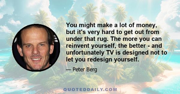 You might make a lot of money, but it's very hard to get out from under that rug. The more you can reinvent yourself, the better - and unfortunately TV is designed not to let you redesign yourself.