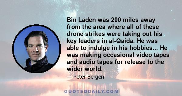 Bin Laden was 200 miles away from the area where all of these drone strikes were taking out his key leaders in al-Qaida. He was able to indulge in his hobbies... He was making occasional video tapes and audio tapes for