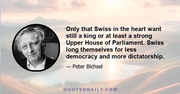 Only that Swiss in the heart want still a king or at least a strong Upper House of Parliament. Swiss long themselves for less democracy and more dictatorship.