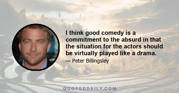 I think good comedy is a commitment to the absurd in that the situation for the actors should be virtually played like a drama.