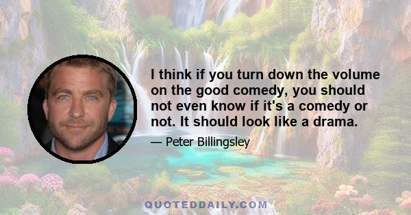 I think if you turn down the volume on the good comedy, you should not even know if it's a comedy or not. It should look like a drama.