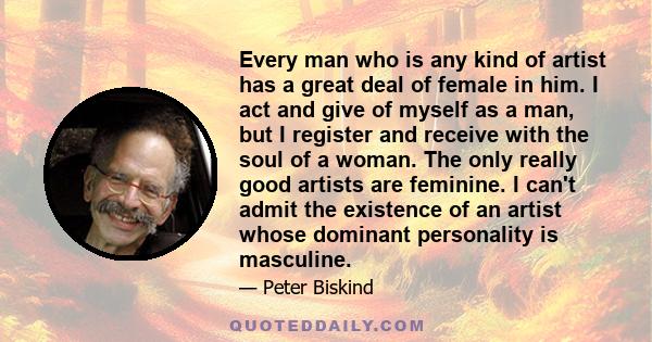 Every man who is any kind of artist has a great deal of female in him. I act and give of myself as a man, but I register and receive with the soul of a woman. The only really good artists are feminine. I can't admit the 