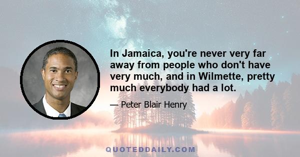 In Jamaica, you're never very far away from people who don't have very much, and in Wilmette, pretty much everybody had a lot.