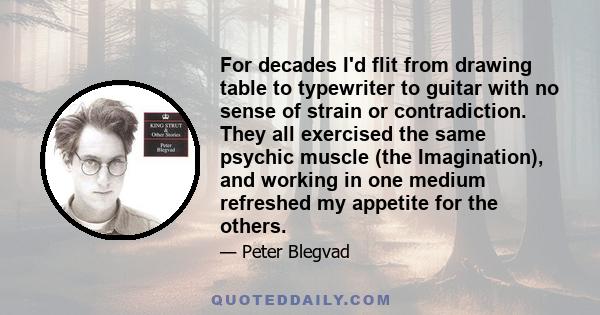 For decades I'd flit from drawing table to typewriter to guitar with no sense of strain or contradiction. They all exercised the same psychic muscle (the Imagination), and working in one medium refreshed my appetite for 