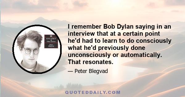 I remember Bob Dylan saying in an interview that at a certain point he'd had to learn to do consciously what he'd previously done unconsciously or automatically. That resonates.