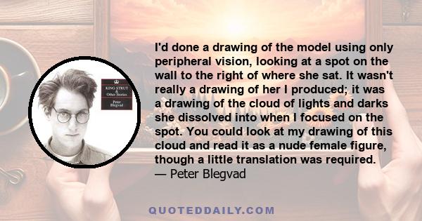 I'd done a drawing of the model using only peripheral vision, looking at a spot on the wall to the right of where she sat. It wasn't really a drawing of her I produced; it was a drawing of the cloud of lights and darks