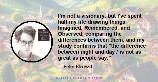 I'm not a visionary, but I've spent half my life drawing things Imagined, Remembered, and Observed, comparing the differences between them, and my study confirms that the difference between night and day / is not as