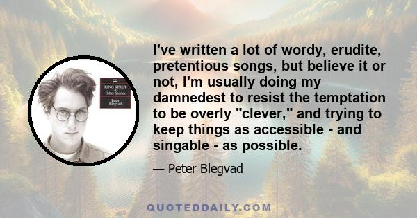 I've written a lot of wordy, erudite, pretentious songs, but believe it or not, I'm usually doing my damnedest to resist the temptation to be overly clever, and trying to keep things as accessible - and singable - as