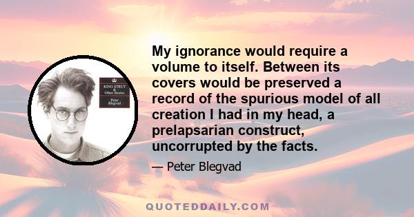 My ignorance would require a volume to itself. Between its covers would be preserved a record of the spurious model of all creation I had in my head, a prelapsarian construct, uncorrupted by the facts.