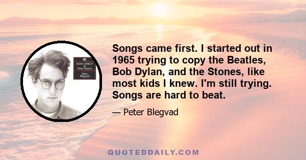 Songs came first. I started out in 1965 trying to copy the Beatles, Bob Dylan, and the Stones, like most kids I knew. I'm still trying. Songs are hard to beat.