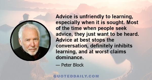 Advice is unfriendly to learning, especially when it is sought. Most of the time when people seek advice, they just want to be heard. Advice at best stops the conversation, definitely inhibits learning, and at worst