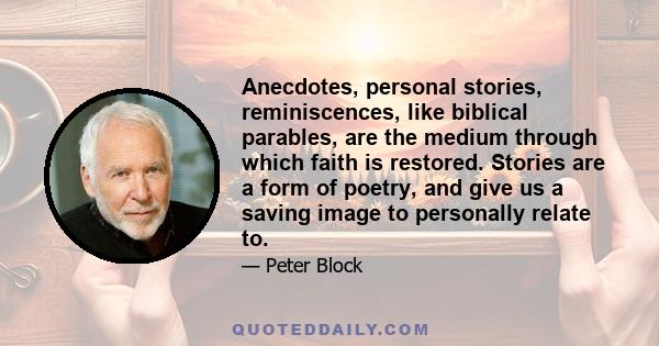 Anecdotes, personal stories, reminiscences, like biblical parables, are the medium through which faith is restored. Stories are a form of poetry, and give us a saving image to personally relate to.