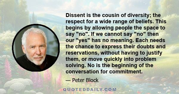 Dissent is the cousin of diversity; the respect for a wide range of beliefs. This begins by allowing people the space to say no. If we cannot say no then our yes has no meaning. Each needs the chance to express their