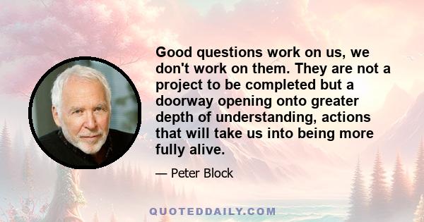 Good questions work on us, we don't work on them. They are not a project to be completed but a doorway opening onto greater depth of understanding, actions that will take us into being more fully alive.