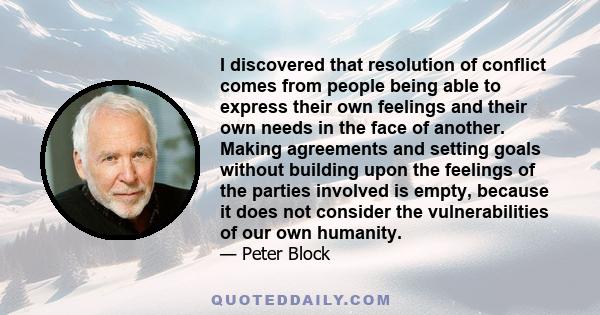 I discovered that resolution of conflict comes from people being able to express their own feelings and their own needs in the face of another. Making agreements and setting goals without building upon the feelings of