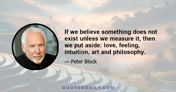 If we believe something does not exist unless we measure it, then we put aside: love, feeling, intuition, art and philosophy.