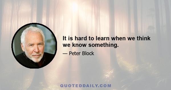 It is hard to learn when we think we know something.