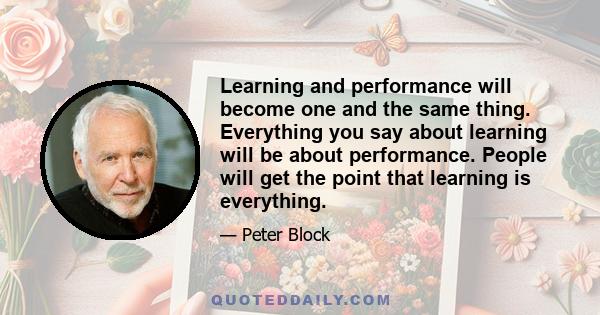 Learning and performance will become one and the same thing. Everything you say about learning will be about performance. People will get the point that learning is everything.