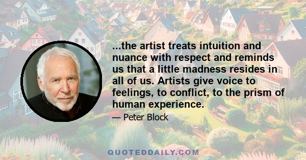 ...the artist treats intuition and nuance with respect and reminds us that a little madness resides in all of us. Artists give voice to feelings, to conflict, to the prism of human experience.