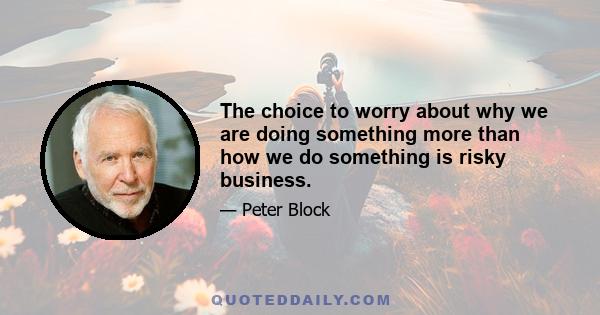 The choice to worry about why we are doing something more than how we do something is risky business.