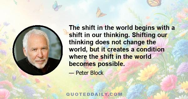 The shift in the world begins with a shift in our thinking. Shifting our thinking does not change the world, but it creates a condition where the shift in the world becomes possible.