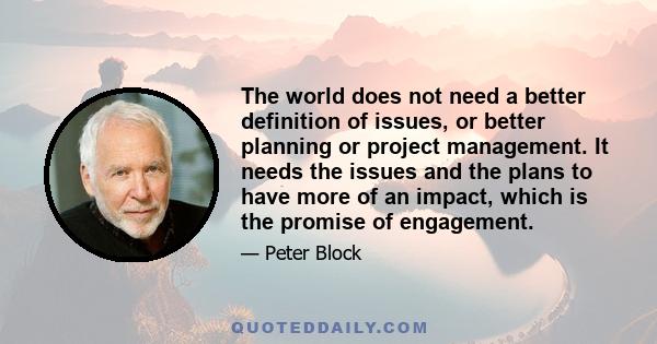 The world does not need a better definition of issues, or better planning or project management. It needs the issues and the plans to have more of an impact, which is the promise of engagement.