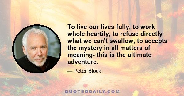 To live our lives fully, to work whole heartily, to refuse directly what we can't swallow, to accepts the mystery in all matters of meaning- this is the ultimate adventure.