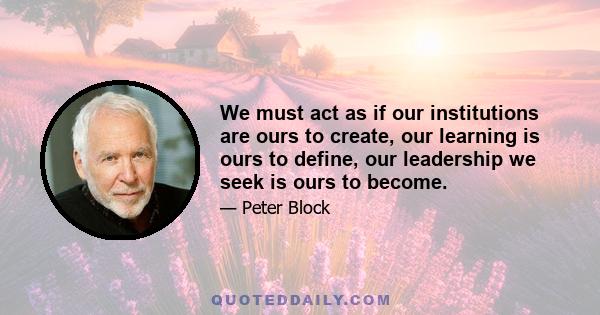 We must act as if our institutions are ours to create, our learning is ours to define, our leadership we seek is ours to become.