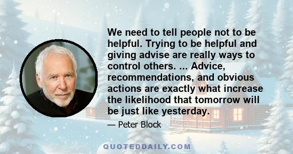 We need to tell people not to be helpful. Trying to be helpful and giving advise are really ways to control others. ... Advice, recommendations, and obvious actions are exactly what increase the likelihood that tomorrow 