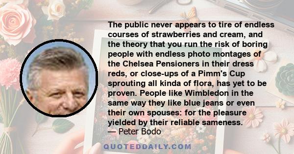 The public never appears to tire of endless courses of strawberries and cream, and the theory that you run the risk of boring people with endless photo montages of the Chelsea Pensioners in their dress reds, or