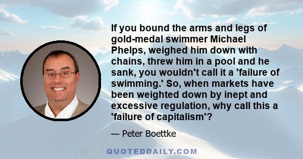 If you bound the arms and legs of gold-medal swimmer Michael Phelps, weighed him down with chains, threw him in a pool and he sank, you wouldn't call it a 'failure of swimming.' So, when markets have been weighted down