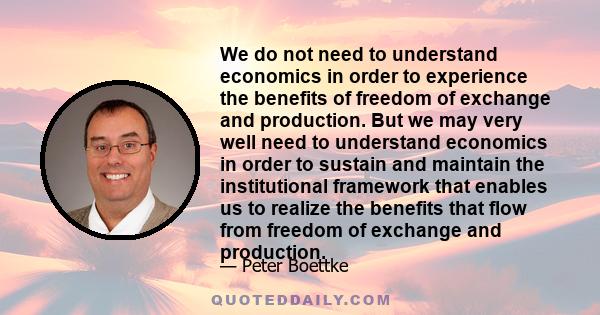 We do not need to understand economics in order to experience the benefits of freedom of exchange and production. But we may very well need to understand economics in order to sustain and maintain the institutional