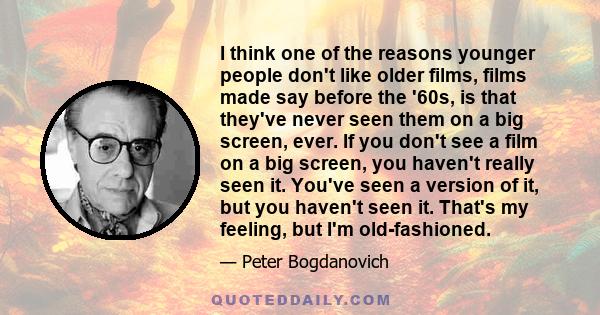 I think one of the reasons younger people don't like older films, films made say before the '60s, is that they've never seen them on a big screen, ever. If you don't see a film on a big screen, you haven't really seen