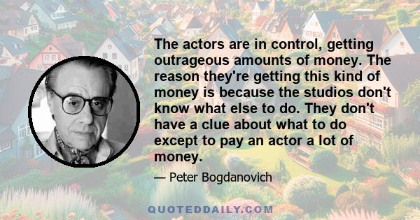 The actors are in control, getting outrageous amounts of money. The reason they're getting this kind of money is because the studios don't know what else to do. They don't have a clue about what to do except to pay an