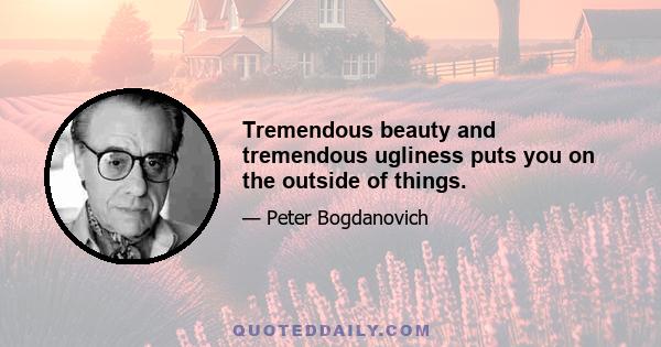 Tremendous beauty and tremendous ugliness puts you on the outside of things.