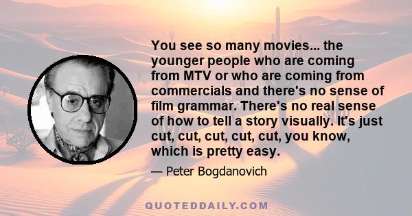 You see so many movies... the younger people who are coming from MTV or who are coming from commercials and there's no sense of film grammar. There's no real sense of how to tell a story visually. It's just cut, cut,