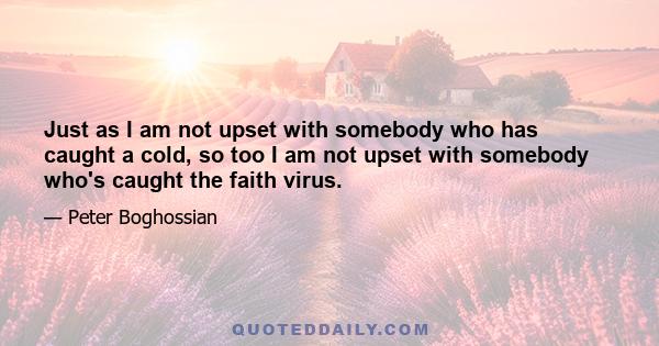 Just as I am not upset with somebody who has caught a cold, so too I am not upset with somebody who's caught the faith virus.