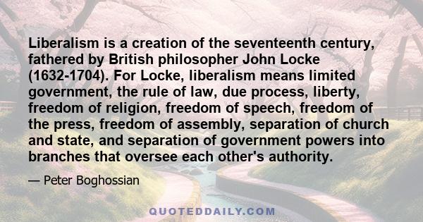 Liberalism is a creation of the seventeenth century, fathered by British philosopher John Locke (1632-1704). For Locke, liberalism means limited government, the rule of law, due process, liberty, freedom of religion,