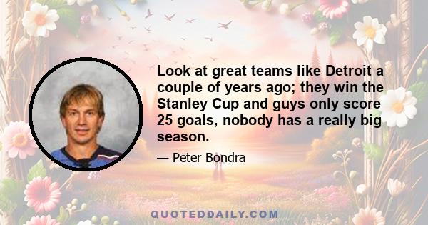 Look at great teams like Detroit a couple of years ago; they win the Stanley Cup and guys only score 25 goals, nobody has a really big season.