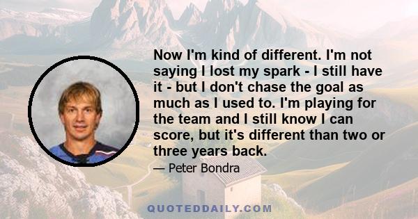 Now I'm kind of different. I'm not saying I lost my spark - I still have it - but I don't chase the goal as much as I used to. I'm playing for the team and I still know I can score, but it's different than two or three