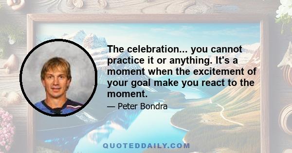 The celebration... you cannot practice it or anything. It's a moment when the excitement of your goal make you react to the moment.