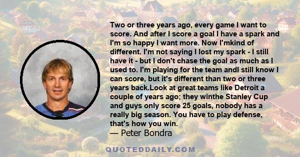 Two or three years ago, every game I want to score. And after I score a goal I have a spark and I'm so happy I want more. Now I'mkind of different. I'm not saying I lost my spark - I still have it - but I don't chase