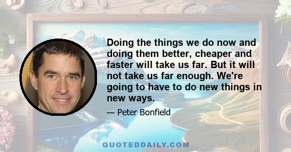 Doing the things we do now and doing them better, cheaper and faster will take us far. But it will not take us far enough. We're going to have to do new things in new ways.