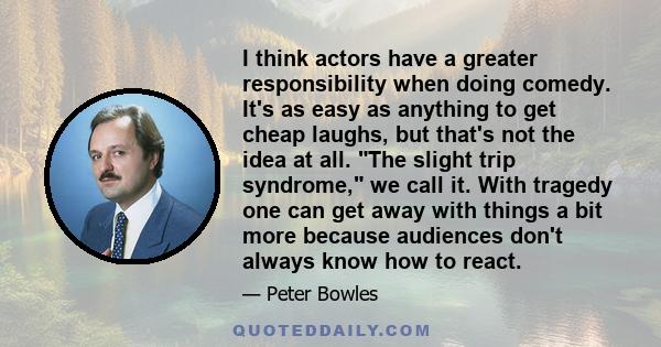 I think actors have a greater responsibility when doing comedy. It's as easy as anything to get cheap laughs, but that's not the idea at all. The slight trip syndrome, we call it. With tragedy one can get away with