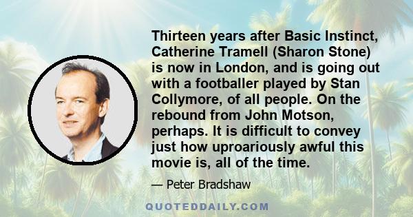 Thirteen years after Basic Instinct, Catherine Tramell (Sharon Stone) is now in London, and is going out with a footballer played by Stan Collymore, of all people. On the rebound from John Motson, perhaps. It is