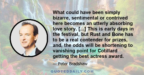 What could have been simply bizarre, sentimental or contrived here becomes an utterly absorbing love story. [...] This is early days in the festival, but Rust and Bone has to be a real contender for prizes, and, the